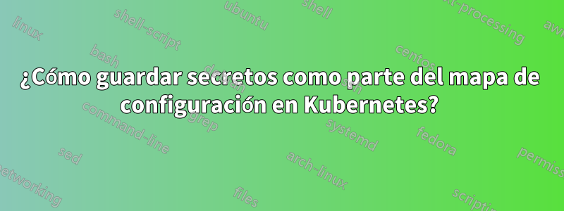 ¿Cómo guardar secretos como parte del mapa de configuración en Kubernetes?