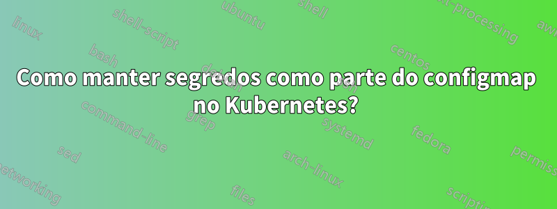 Como manter segredos como parte do configmap no Kubernetes?