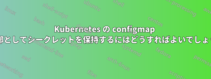 Kubernetes の configmap の一部としてシークレットを保持するにはどうすればよいでしょうか?