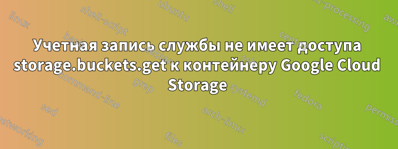 Учетная запись службы не имеет доступа storage.buckets.get к контейнеру Google Cloud Storage