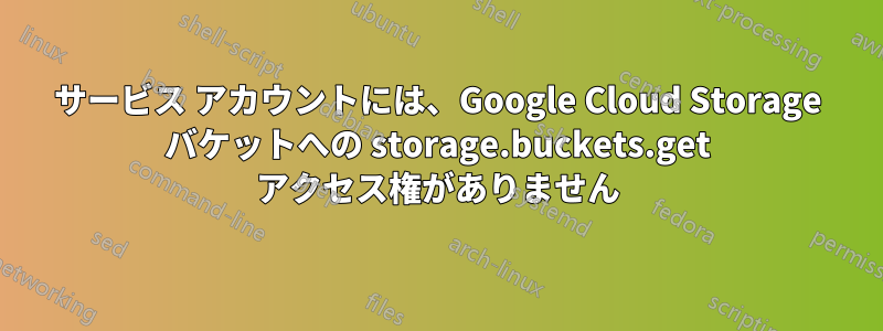 サービス アカウントには、Google Cloud Storage バケットへの storage.buckets.get アクセス権がありません