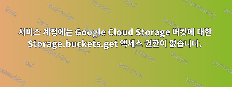 서비스 계정에는 Google Cloud Storage 버킷에 대한 Storage.buckets.get 액세스 권한이 없습니다.