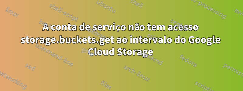 A conta de serviço não tem acesso storage.buckets.get ao intervalo do Google Cloud Storage