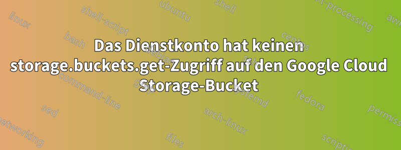 Das Dienstkonto hat keinen storage.buckets.get-Zugriff auf den Google Cloud Storage-Bucket