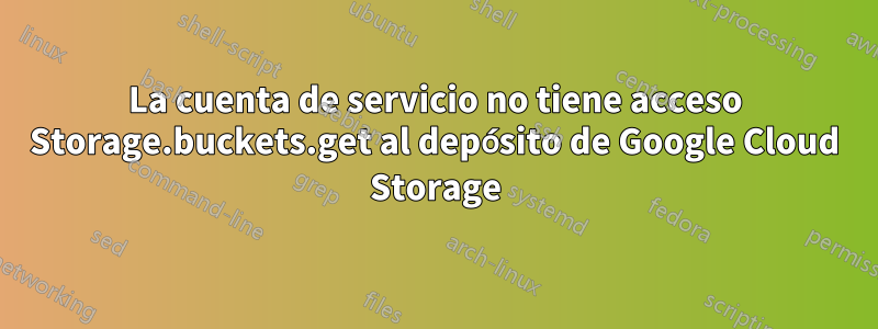 La cuenta de servicio no tiene acceso Storage.buckets.get al depósito de Google Cloud Storage