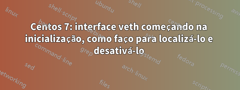 Centos 7: interface veth começando na inicialização, como faço para localizá-lo e desativá-lo