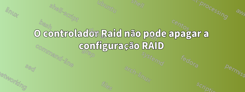 O controlador Raid não pode apagar a configuração RAID