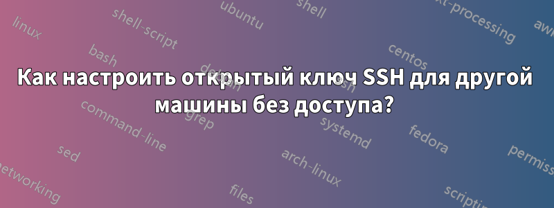 Как настроить открытый ключ SSH для другой машины без доступа?