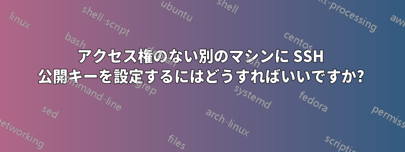 アクセス権のない別のマシンに SSH 公開キーを設定するにはどうすればいいですか?