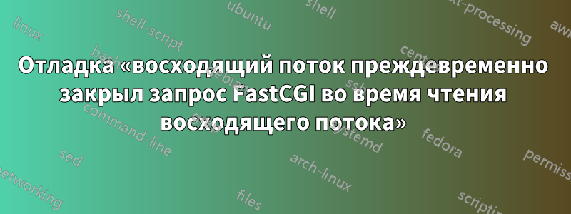 Отладка «восходящий поток преждевременно закрыл запрос FastCGI во время чтения восходящего потока»