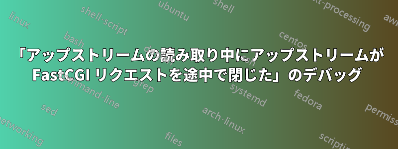 「アップストリームの読み取り中にアップストリームが FastCGI リクエストを途中で閉じた」のデバッグ