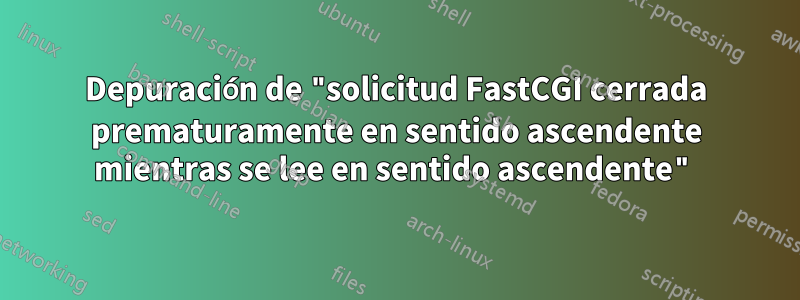 Depuración de "solicitud FastCGI cerrada prematuramente en sentido ascendente mientras se lee en sentido ascendente"