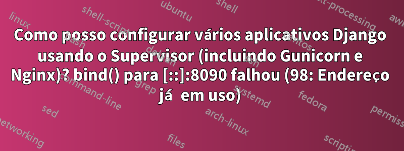 Como posso configurar vários aplicativos Django usando o Supervisor (incluindo Gunicorn e Nginx)? bind() para [::]:8090 falhou (98: Endereço já em uso)