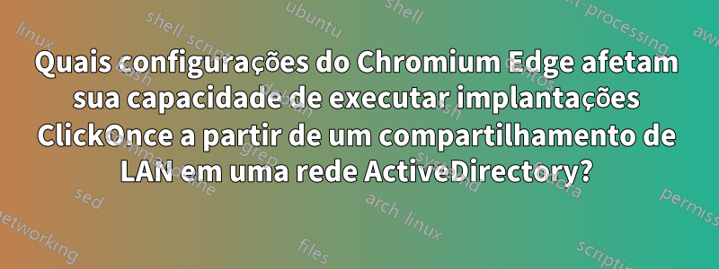 Quais configurações do Chromium Edge afetam sua capacidade de executar implantações ClickOnce a partir de um compartilhamento de LAN em uma rede ActiveDirectory?