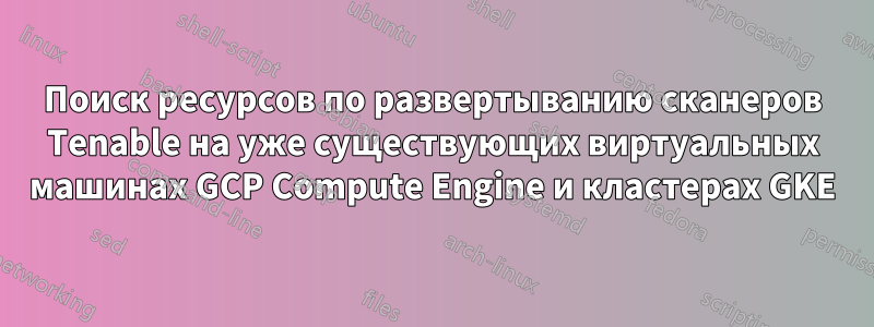 Поиск ресурсов по развертыванию сканеров Tenable на уже существующих виртуальных машинах GCP Compute Engine и кластерах GKE