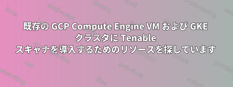 既存の GCP Compute Engine VM および GKE クラスタに Tenable スキャナを導入するためのリソースを探しています