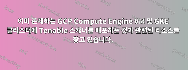 이미 존재하는 GCP Compute Engine VM 및 GKE 클러스터에 Tenable 스캐너를 배포하는 것과 관련된 리소스를 찾고 있습니다.