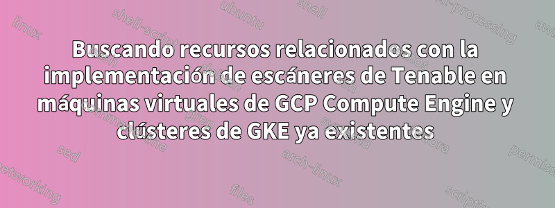 Buscando recursos relacionados con la implementación de escáneres de Tenable en máquinas virtuales de GCP Compute Engine y clústeres de GKE ya existentes