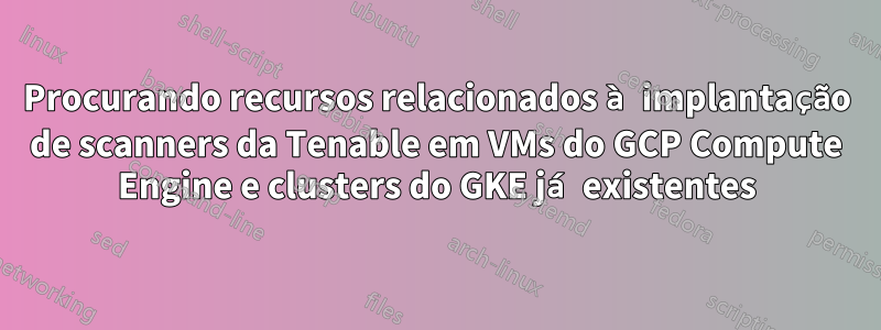 Procurando recursos relacionados à implantação de scanners da Tenable em VMs do GCP Compute Engine e clusters do GKE já existentes