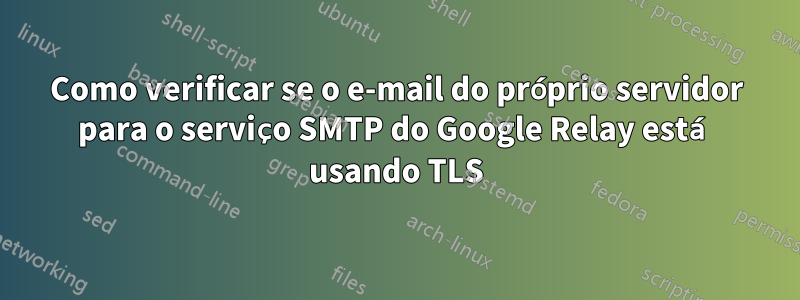 Como verificar se o e-mail do próprio servidor para o serviço SMTP do Google Relay está usando TLS