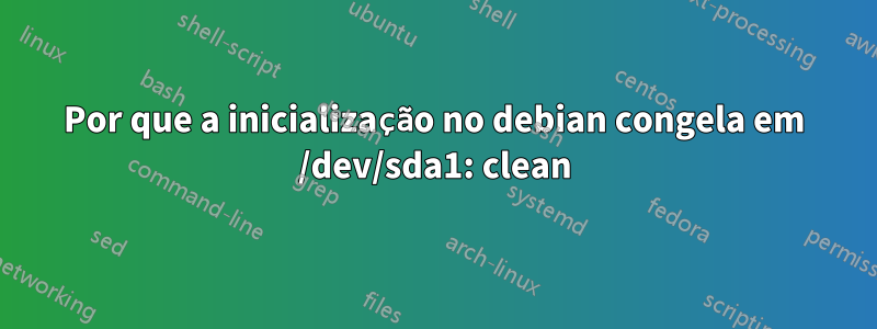 Por que a inicialização no debian congela em /dev/sda1: clean