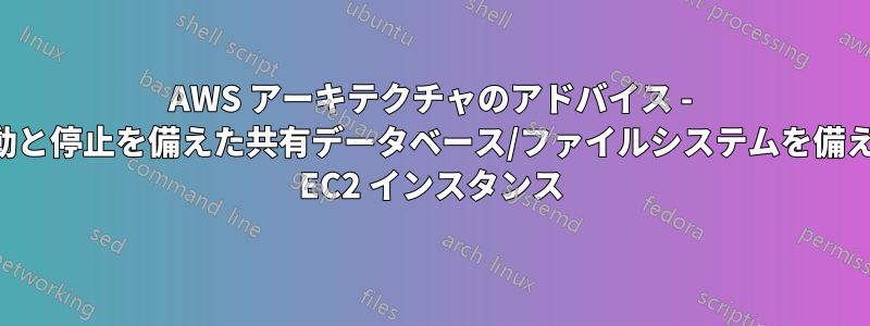 AWS アーキテクチャのアドバイス - 動的な起動と停止を備えた共有データベース/ファイルシステムを備えた複数の EC2 インスタンス