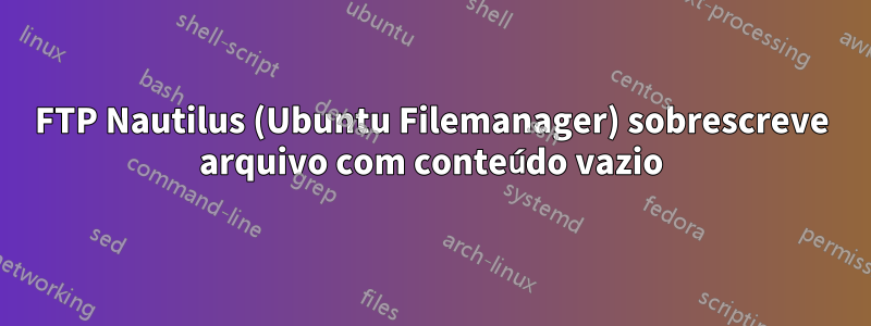 FTP Nautilus (Ubuntu Filemanager) sobrescreve arquivo com conteúdo vazio