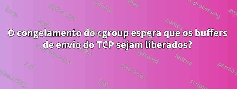 O congelamento do cgroup espera que os buffers de envio do TCP sejam liberados?