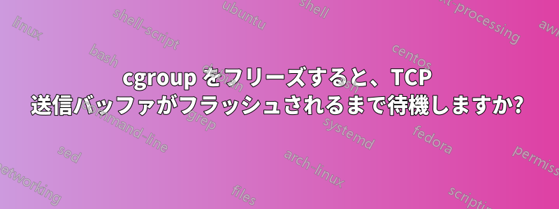 cgroup をフリーズすると、TCP 送信バッファがフラッシュされるまで待機しますか?