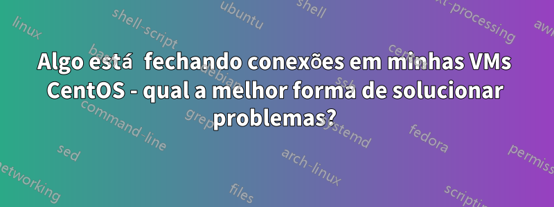 Algo está fechando conexões em minhas VMs CentOS - qual a melhor forma de solucionar problemas?