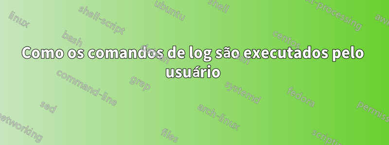 Como os comandos de log são executados pelo usuário