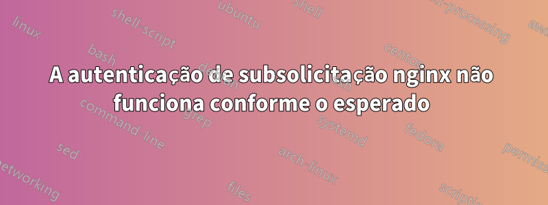 A autenticação de subsolicitação nginx não funciona conforme o esperado