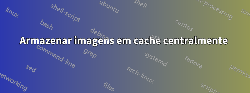 Armazenar imagens em cache centralmente