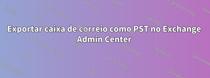 Exportar caixa de correio como PST no Exchange Admin Center