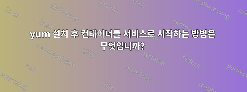 yum 설치 후 컨테이너를 서비스로 시작하는 방법은 무엇입니까?