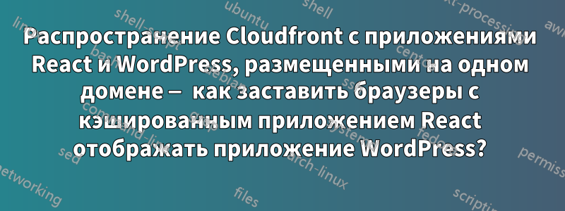 Распространение Cloudfront с приложениями React и WordPress, размещенными на одном домене — как заставить браузеры с кэшированным приложением React отображать приложение WordPress?