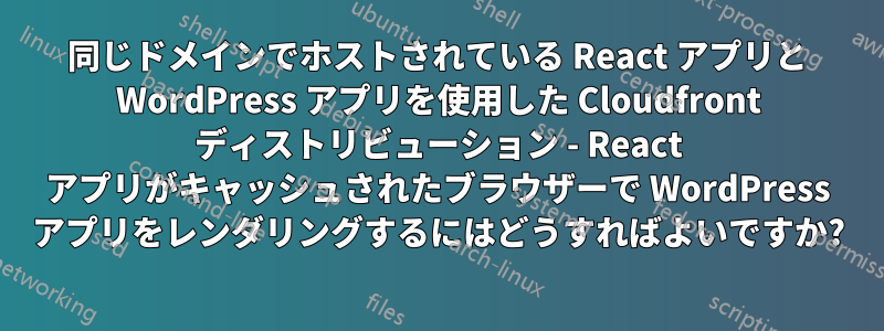 同じドメインでホストされている React アプリと WordPress アプリを使用した Cloudfront ディストリビューション - React アプリがキャッシュされたブラウザーで WordPress アプリをレンダリングするにはどうすればよいですか?