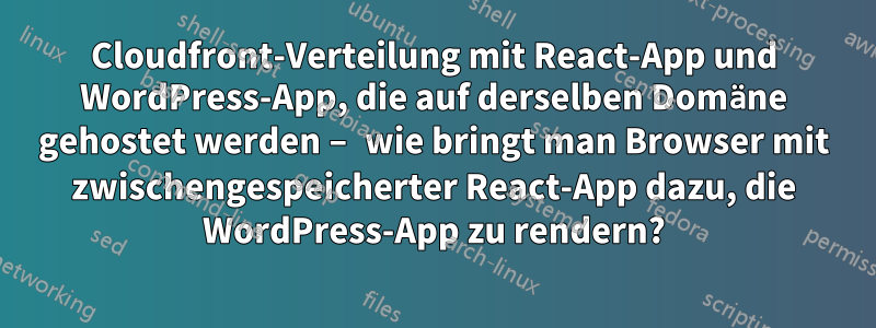 Cloudfront-Verteilung mit React-App und WordPress-App, die auf derselben Domäne gehostet werden – wie bringt man Browser mit zwischengespeicherter React-App dazu, die WordPress-App zu rendern?