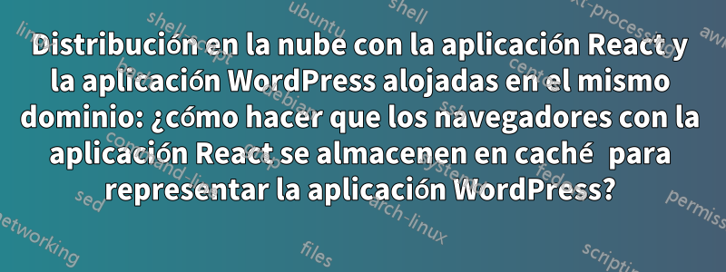 Distribución en la nube con la aplicación React y la aplicación WordPress alojadas en el mismo dominio: ¿cómo hacer que los navegadores con la aplicación React se almacenen en caché para representar la aplicación WordPress?