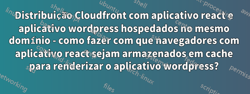 Distribuição Cloudfront com aplicativo react e aplicativo wordpress hospedados no mesmo domínio - como fazer com que navegadores com aplicativo react sejam armazenados em cache para renderizar o aplicativo wordpress?