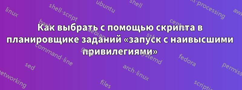 Как выбрать с помощью скрипта в планировщике заданий «запуск с наивысшими привилегиями»