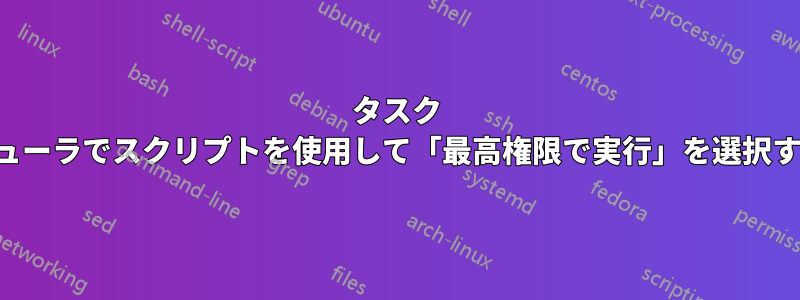 タスク スケジューラでスクリプトを使用して「最高権限で実行」を選択する方法