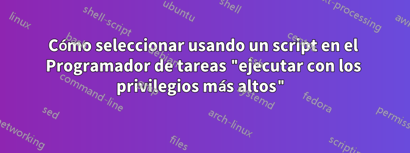 Cómo seleccionar usando un script en el Programador de tareas "ejecutar con los privilegios más altos"