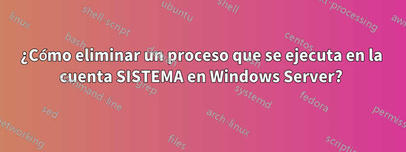 ¿Cómo eliminar un proceso que se ejecuta en la cuenta SISTEMA en Windows Server?