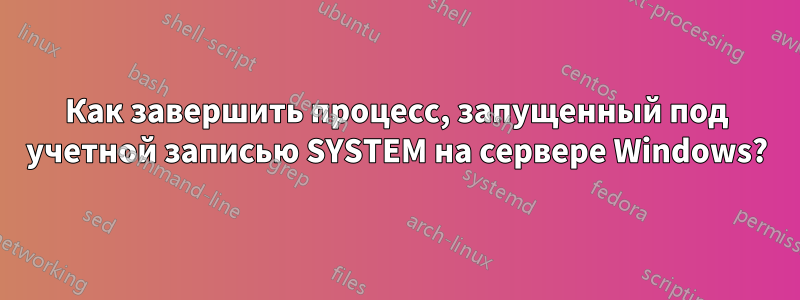 Как завершить процесс, запущенный под учетной записью SYSTEM на сервере Windows?