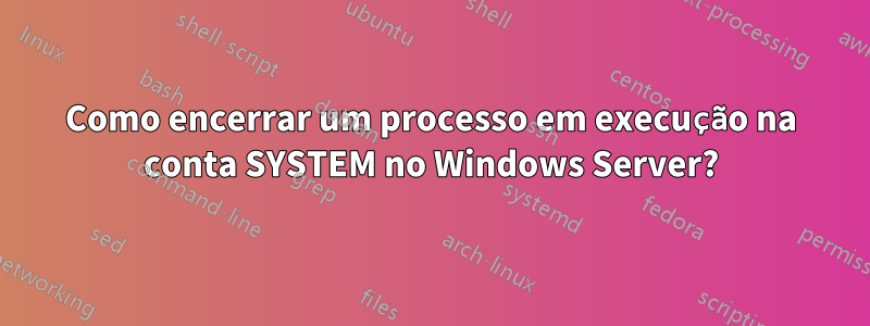 Como encerrar um processo em execução na conta SYSTEM no Windows Server?