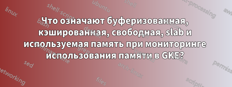 Что означают буферизованная, кэшированная, свободная, slab и используемая память при мониторинге использования памяти в GKE?