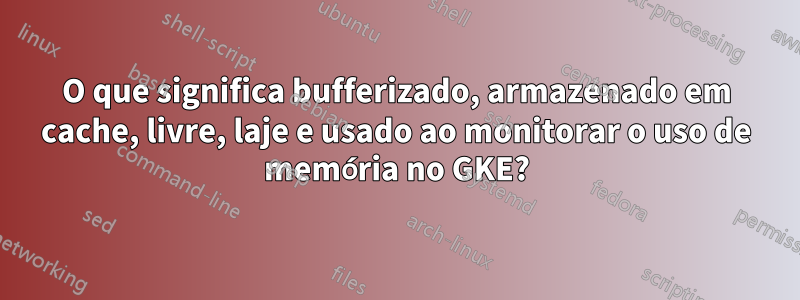 O que significa bufferizado, armazenado em cache, livre, laje e usado ao monitorar o uso de memória no GKE?