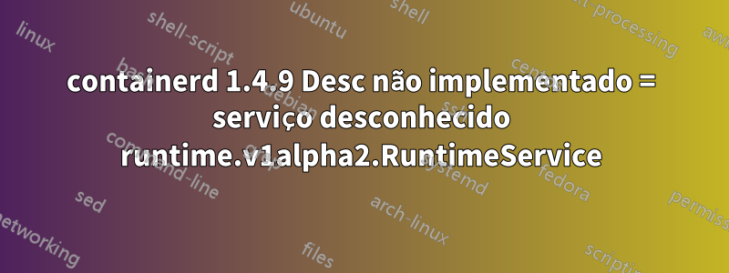 containerd 1.4.9 Desc não implementado = serviço desconhecido runtime.v1alpha2.RuntimeService