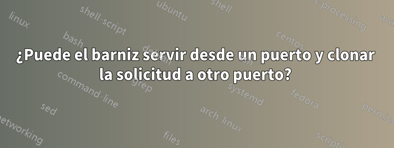 ¿Puede el barniz servir desde un puerto y clonar la solicitud a otro puerto?